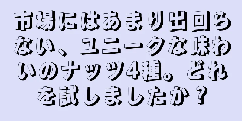 市場にはあまり出回らない、ユニークな味わいのナッツ4種。どれを試しましたか？