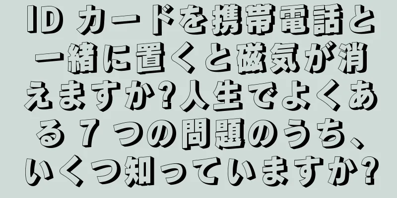 ID カードを携帯電話と一緒に置くと磁気が消えますか?人生でよくある 7 つの問題のうち、いくつ知っていますか?