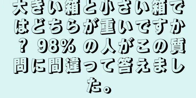 大きい箱と小さい箱ではどちらが重いですか？ 98% の人がこの質問に間違って答えました。