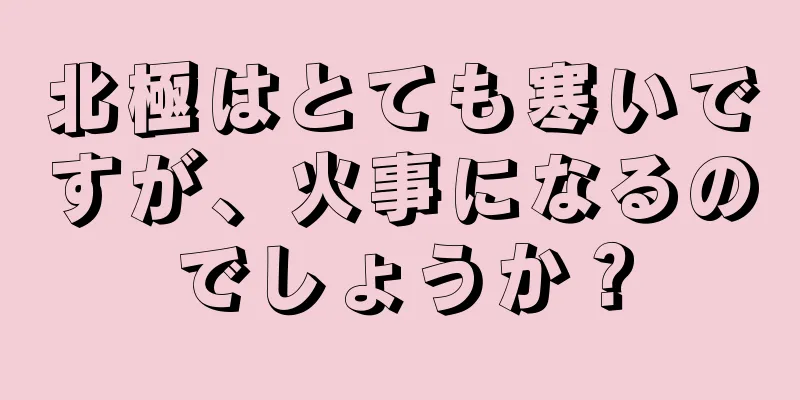 北極はとても寒いですが、火事になるのでしょうか？