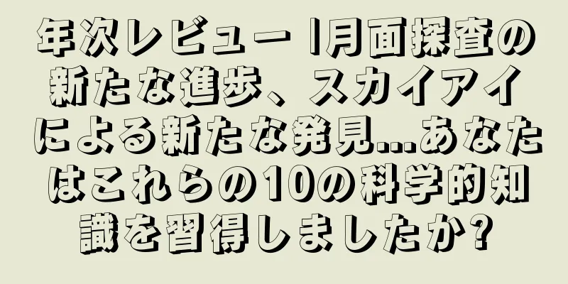 年次レビュー |月面探査の新たな進歩、スカイアイによる新たな発見...あなたはこれらの10の科学的知識を習得しましたか?