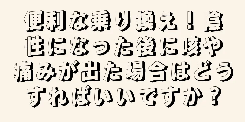 便利な乗り換え！陰性になった後に咳や痛みが出た場合はどうすればいいですか？