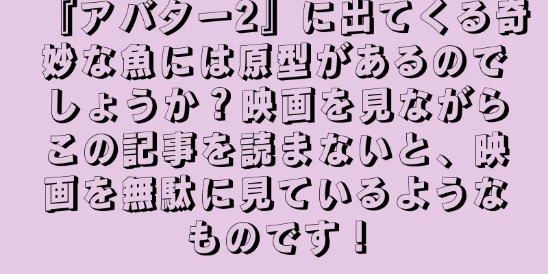 『アバター2』に出てくる奇妙な魚には原型があるのでしょうか？映画を見ながらこの記事を読まないと、映画を無駄に見ているようなものです！