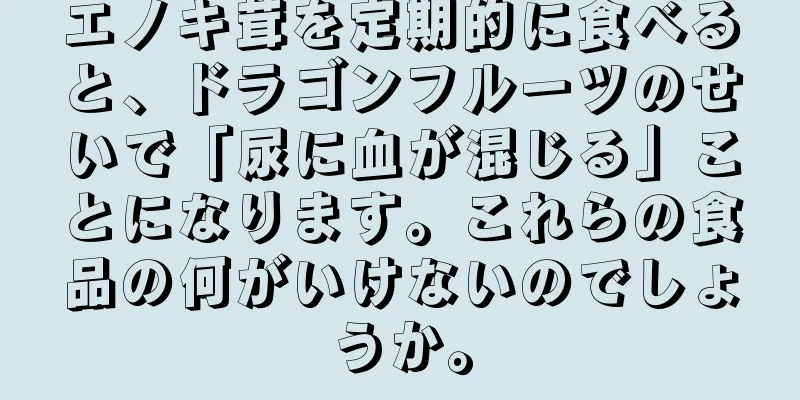 エノキ茸を定期的に食べると、ドラゴンフルーツのせいで「尿に血が混じる」ことになります。これらの食品の何がいけないのでしょうか。