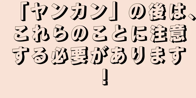 「ヤンカン」の後は、これらのことに注意する必要があります！