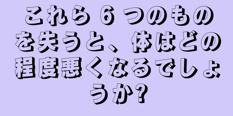 これら 6 つのものを失うと、体はどの程度悪くなるでしょうか?