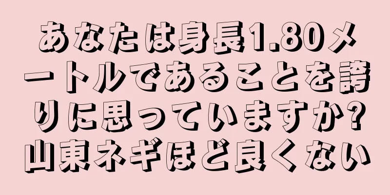 あなたは身長1.80メートルであることを誇りに思っていますか?山東ネギほど良くない