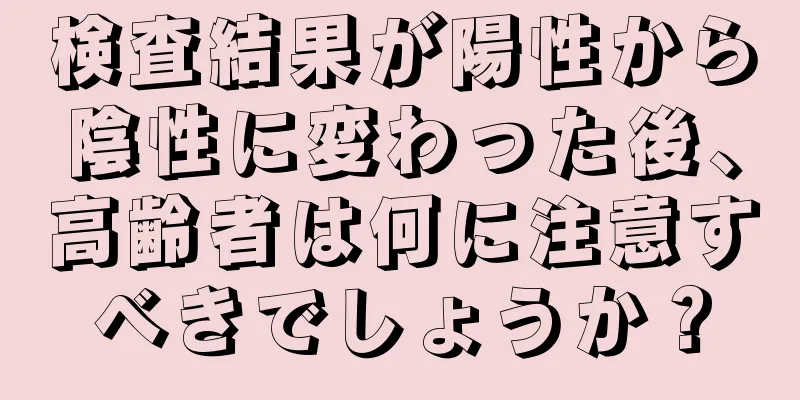 検査結果が陽性から陰性に変わった後、高齢者は何に注意すべきでしょうか？