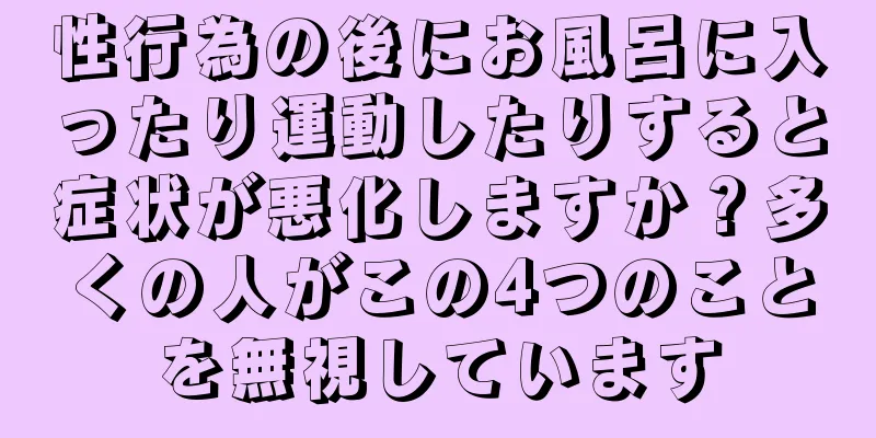 性行為の後にお風呂に入ったり運動したりすると症状が悪化しますか？多くの人がこの4つのことを無視しています