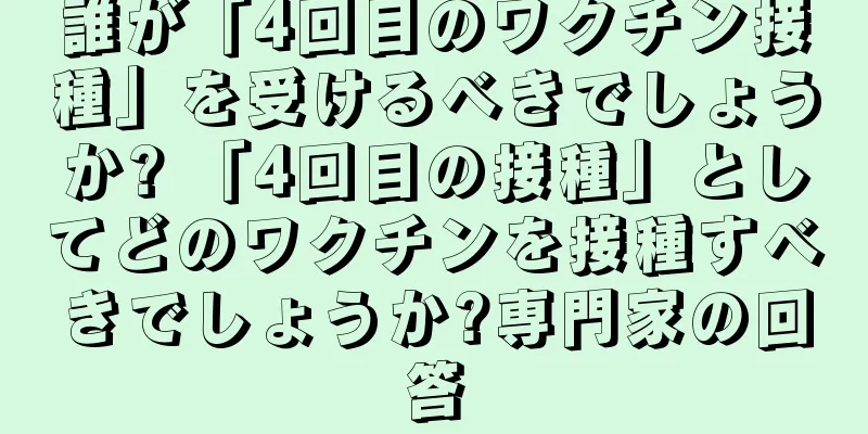 誰が「4回目のワクチン接種」を受けるべきでしょうか? 「4回目の接種」としてどのワクチンを接種すべきでしょうか?専門家の回答