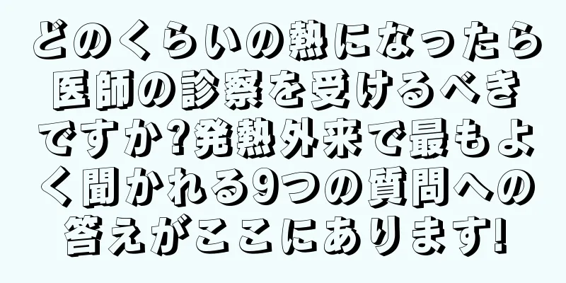 どのくらいの熱になったら医師の診察を受けるべきですか?発熱外来で最もよく聞かれる9つの質問への答えがここにあります!