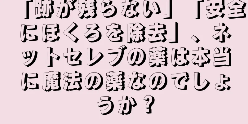 「跡が残らない」「安全にほくろを除去」、ネットセレブの薬は本当に魔法の薬なのでしょうか？