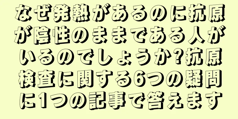 なぜ発熱があるのに抗原が陰性のままである人がいるのでしょうか?抗原検査に関する6つの疑問に1つの記事で答えます