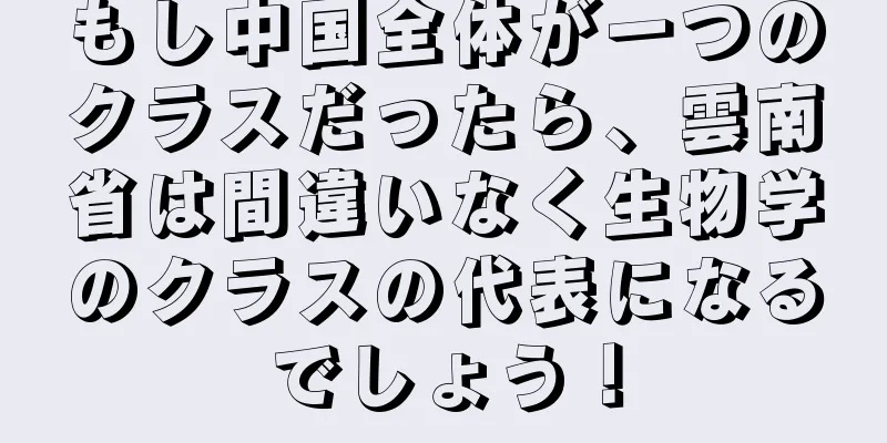 もし中国全体が一つのクラスだったら、雲南省は間違いなく生物学のクラスの代表になるでしょう！