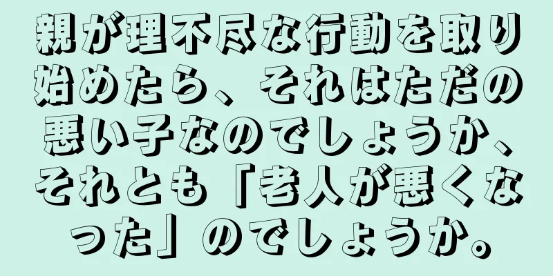 親が理不尽な行動を取り始めたら、それはただの悪い子なのでしょうか、それとも「老人が悪くなった」のでしょうか。