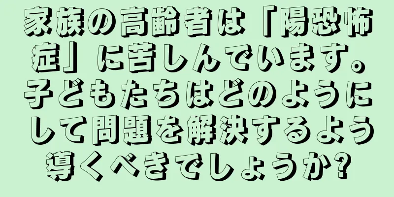 家族の高齢者は「陽恐怖症」に苦しんでいます。子どもたちはどのようにして問題を解決するよう導くべきでしょうか?