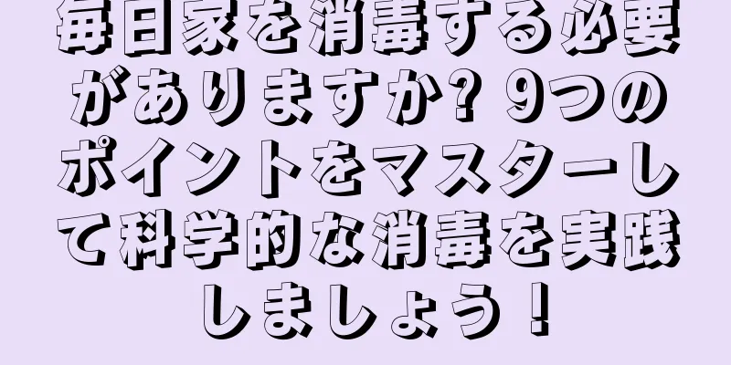 毎日家を消毒する必要がありますか? 9つのポイントをマスターして科学的な消毒を実践しましょう！