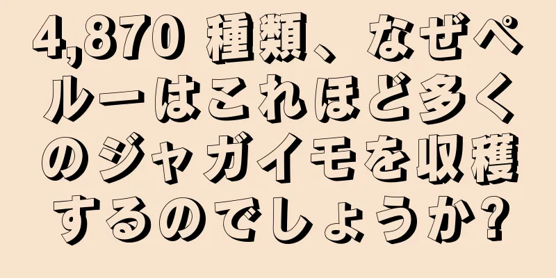 4,870 種類、なぜペルーはこれほど多くのジャガイモを収穫するのでしょうか?