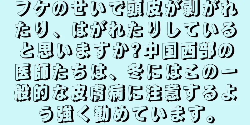 フケのせいで頭皮が剥がれたり、はがれたりしていると思いますか?中国西部の医師たちは、冬にはこの一般的な皮膚病に注意するよう強く勧めています。