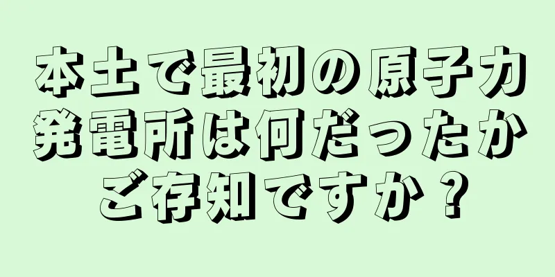 本土で最初の原子力発電所は何だったかご存知ですか？
