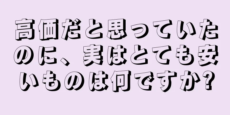 高価だと思っていたのに、実はとても安いものは何ですか?