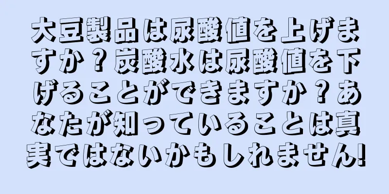 大豆製品は尿酸値を上げますか？炭酸水は尿酸値を下げることができますか？あなたが知っていることは真実ではないかもしれません!