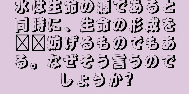 水は生命の源であると同時に、生命の形成を​​妨げるものでもある。なぜそう言うのでしょうか?