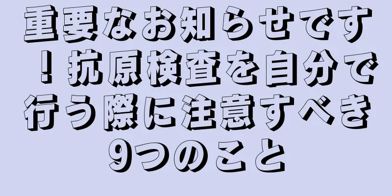 重要なお知らせです！抗原検査を自分で行う際に注意すべき9つのこと