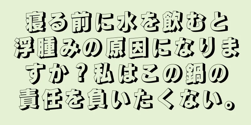 寝る前に水を飲むと浮腫みの原因になりますか？私はこの鍋の責任を負いたくない。