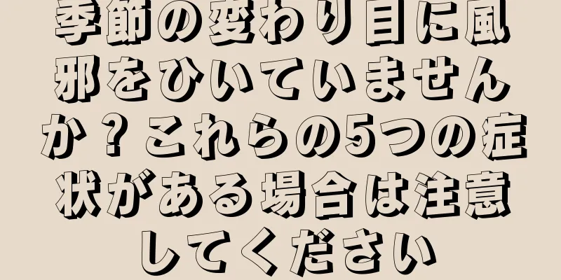 季節の変わり目に風邪をひいていませんか？これらの5つの症状がある場合は注意してください