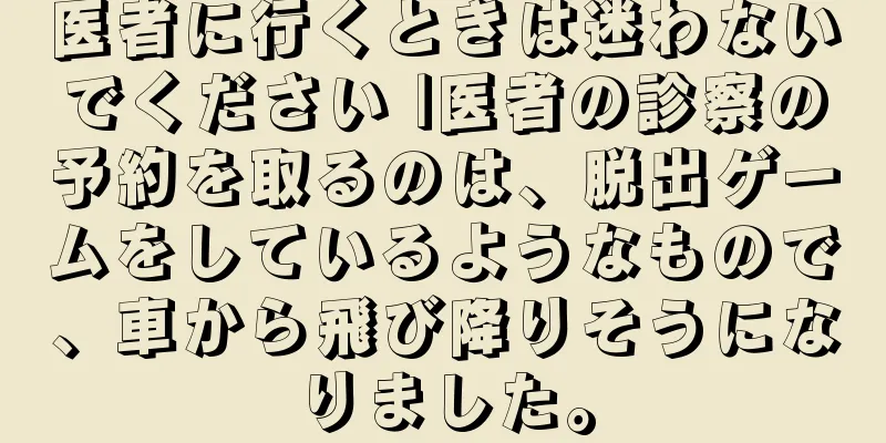 医者に行くときは迷わないでください |医者の診察の予約を取るのは、脱出ゲームをしているようなもので、車から飛び降りそうになりました。