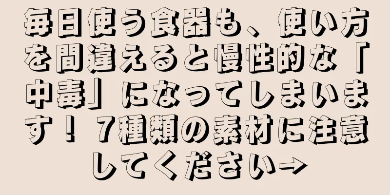 毎日使う食器も、使い方を間違えると慢性的な「中毒」になってしまいます！ 7種類の素材に注意してください→