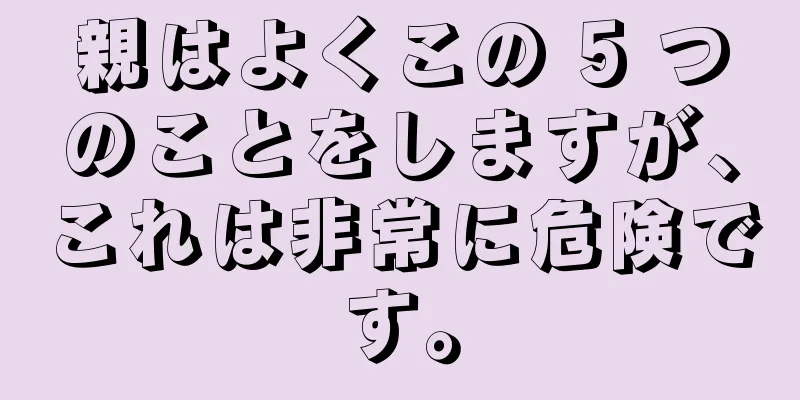 親はよくこの 5 つのことをしますが、これは非常に危険です。