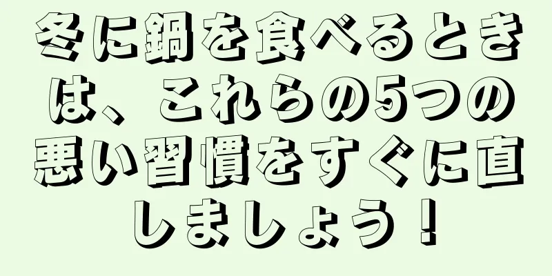 冬に鍋を食べるときは、これらの5つの悪い習慣をすぐに直しましょう！