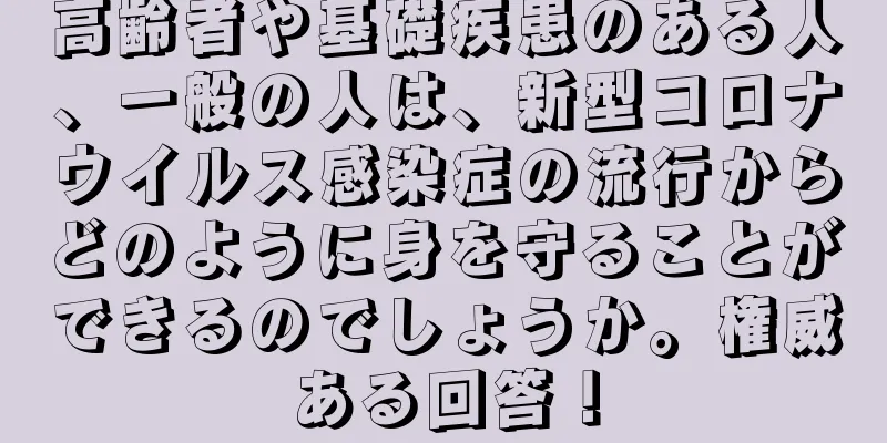 高齢者や基礎疾患のある人、一般の人は、新型コロナウイルス感染症の流行からどのように身を守ることができるのでしょうか。権威ある回答！