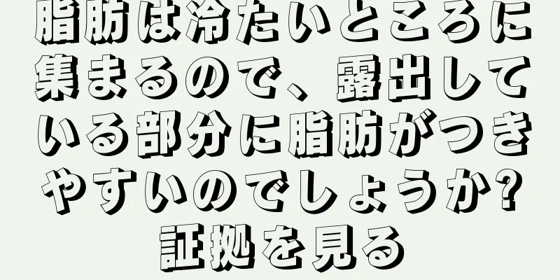 脂肪は冷たいところに集まるので、露出している部分に脂肪がつきやすいのでしょうか?証拠を見る