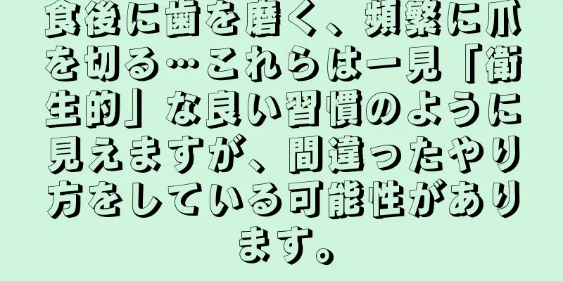 食後に歯を磨く、頻繁に爪を切る…これらは一見「衛生的」な良い習慣のように見えますが、間違ったやり方をしている可能性があります。