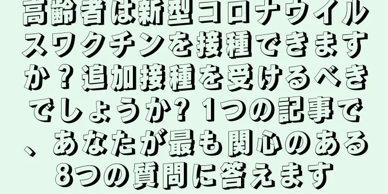 高齢者は新型コロナウイルスワクチンを接種できますか？追加接種を受けるべきでしょうか? 1つの記事で、あなたが最も関心のある8つの質問に答えます