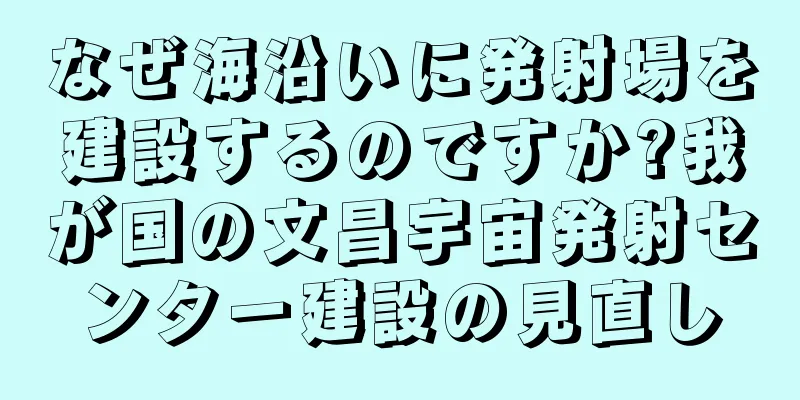 なぜ海沿いに発射場を建設するのですか?我が国の文昌宇宙発射センター建設の見直し