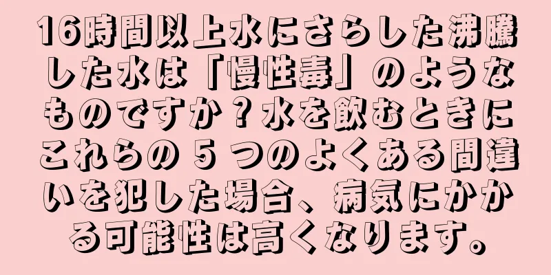 16時間以上水にさらした沸騰した水は「慢性毒」のようなものですか？水を飲むときにこれらの 5 つのよくある間違いを犯した場合、病気にかかる可能性は高くなります。
