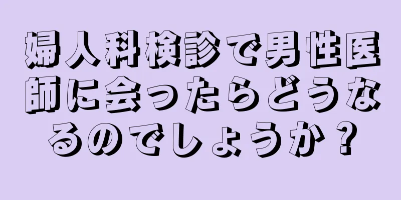 婦人科検診で男性医師に会ったらどうなるのでしょうか？