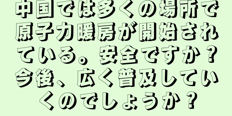 中国では多くの場所で原子力暖房が開始されている。安全ですか？今後、広く普及していくのでしょうか？