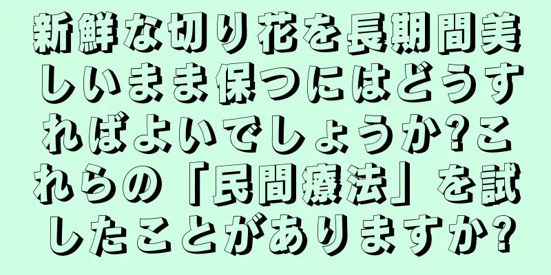新鮮な切り花を長期間美しいまま保つにはどうすればよいでしょうか?これらの「民間療法」を試したことがありますか?