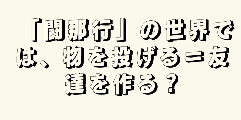 「闘那行」の世界では、物を投げる＝友達を作る？