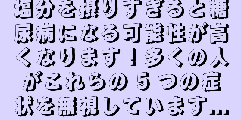 塩分を摂りすぎると糖尿病になる可能性が高くなります！多くの人がこれらの 5 つの症状を無視しています...