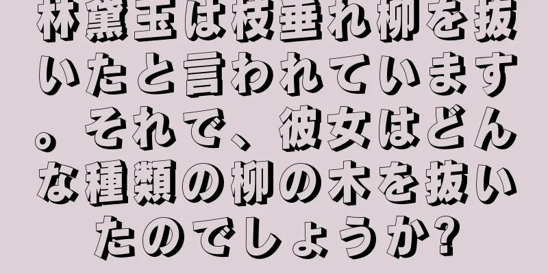 林黛玉は枝垂れ柳を抜いたと言われています。それで、彼女はどんな種類の柳の木を抜いたのでしょうか?