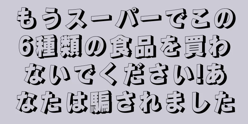 もうスーパーでこの6種類の食品を買わないでください!あなたは騙されました