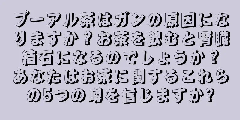 プーアル茶はガンの原因になりますか？お茶を飲むと腎臓結石になるのでしょうか？あなたはお茶に関するこれらの5つの噂を信じますか?