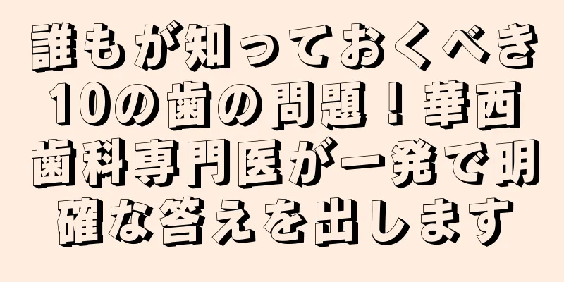 誰もが知っておくべき10の歯の問題！華西歯科専門医が一発で明確な答えを出します