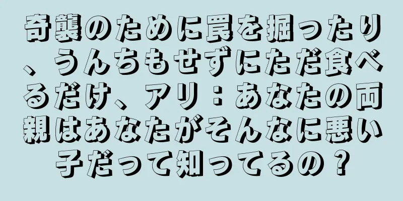 奇襲のために罠を掘ったり、うんちもせずにただ食べるだけ、アリ：あなたの両親はあなたがそんなに悪い子だって知ってるの？